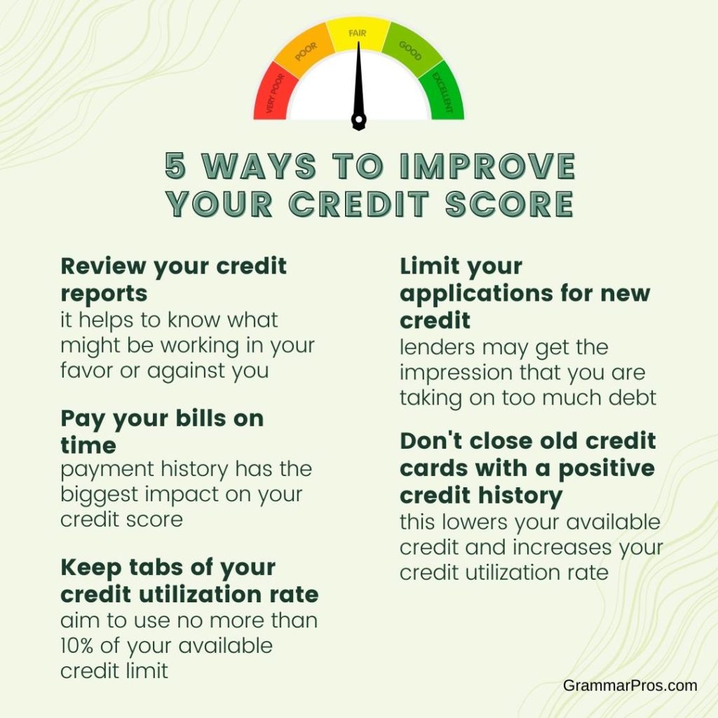 5 Ways to Improve Your Credit Score
1. Review your credit reports
2. Pay your bills on time
3. Keep tabs of your credit utilization
4. limit new credit
5. Don't close old credit cards